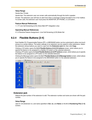 Page 1699.2 Extension [2]
Programming Manual 169
Value Range
Hands-free, Private
Hands-free: The extension user can screen calls automatically through the built-in speaker.
Private: The extension user will hear an alert tone when a message is being recorded in his or her mailbox. 
To screen calls, the extension user must press the MONITOR, SP-PHONE, or LCS button.
Feature Manual References
1.1.77 Live Call Screening (LCS) (Voice Mail APT Integration only)
Operating Manual References
3.1.2 Personal Feature...