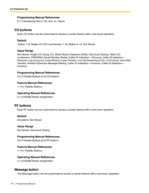 Page 1709.2 Extension [2]
170 Programming Manual
Programming Manual References
9.1.3 Numbering Plan [1-3]—Ext. no., Name
CO buttons
Each CO button can be customized to access a certain feature with a one-touch operation.
Default
 Button 1–8: Single CO (CO Line Number 1–8), Button 9–12: Not Stored
Value Range
Not Stored, Single CO, Group CO, Direct Station Selection (DSS), One-touch Dialing, Other CO, 
Conference, FWD/DND, Saved Number Redial, Caller ID Indication—Personal, Caller ID Selection—
Personal,...