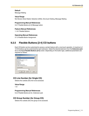 Page 1719.2 Extension [2]
Programming Manual 171
Default
Message Waiting
Value Range
Not Stored, Direct Station Selection (DSS), One-touch Dialing, Message Waiting
Programming Manual References
9.2.7 Flexible Buttons [2-4] Message button
Feature Manual References
1.1.61 Flexible Buttons
Operating Manual References
3.1.3 Flexible Button Assignment
9.2.5 Flexible Buttons [2-4] CO buttons
Each CO button can be customized to access a cer tain feature with a one-touch operation. A maximum of 
12 CO buttons can be...