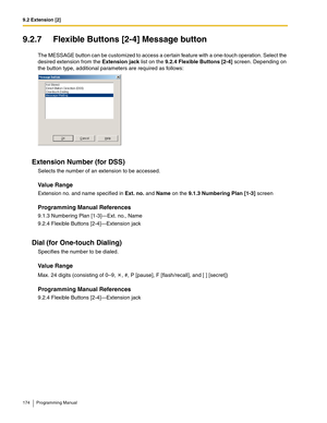 Page 1749.2 Extension [2]
174 Programming Manual
9.2.7 Flexible Buttons [2-4] Message button
The MESSAGE button can be customized to access a certain feature with a one-touch operation. Select the 
desired extension from the Extension jack list on the 9.2.4 Flexible Buttons [2-4] screen. Depending on 
the button type, additional parameters are required as follows:
Extension Number (for DSS)
Selects the number of an extension to be accessed.
Value Range
Extension no. and name specified in Ext. no. and Name on the...