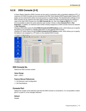 Page 1759.2 Extension [2]
Programming Manual 175
9.2.8 DSS Console [2-5]
A Direct Station Selection (DSS) Console can be used in conjunction with a proprietary telephone (PT). A 
maximum of 2 DSS Consoles can be connected to the PBX. Each flexible DSS/Programmable Feature (PF) 
button can be customized to allow one-touch access to a certain feature. The desired button settings of one 
DSS Console can be copied to the other DSS Console. Select the DSS Console that has the settings to 
copy to the other DSS...