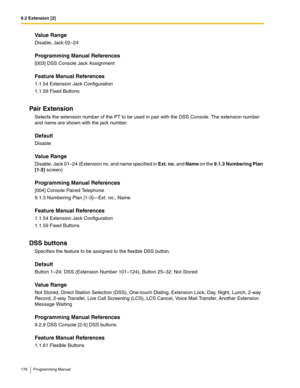 Page 1769.2 Extension [2]
176 Programming Manual
Value Range
Disable, Jack 02–24
Programming Manual References
[003] DSS Console Jack Assignment
Feature Manual References
1.1.54 Extension Jack Configuration
1.1.59 Fixed Buttons
Pair Extension
Selects the extension number of the PT to be used in pair with the DSS Console. The extension number 
and name are shown with the jack number.
Default
Disable
Value Range
Disable, Jack 01–24 (Extension no. and name specified in Ext. no. and Name on the 9.1.3 Numbering Plan...