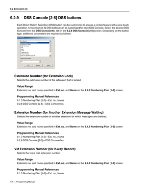 Page 1789.2 Extension [2]
178 Programming Manual
9.2.9 DSS Console [2-5] DSS buttons
Each Direct Station Selection (DSS) button can be customized to access a certain feature with a one-touch 
operation. A maximum of 32 DSS buttons can be customized for each DSS Console. Select the desired DSS 
Console from the DSS Console No. list on the 9.2.8 DSS Console [2-5] screen. Depending on the button 
type, additional parameters are required as follows:
Extension Number (for Extension Lock)
Selects the extension number...