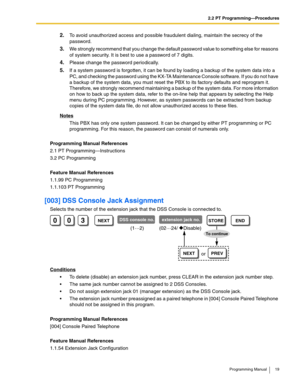 Page 192.2 PT Programming—Procedures
Programming Manual 19
2.To avoid unauthorized access and possible fraudulent dialing, maintain the secrecy of the 
password.
3.We strongly recommend that you change the default password value to something else for reasons 
of system security. It is best to use a password of 7 digits.
4.Please change the password periodically.
5.If a system password is forgotten, it can be found by loading a backup of the system data into a 
PC, and checking the password using the KX-TA...