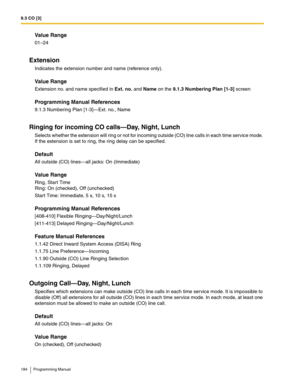 Page 1849.3 CO [3]
184 Programming Manual
Value Range
01–24
Extension
Indicates the extension number and name (reference only).
Value Range
Extension no. and name specified in Ext. no. and Name on the 9.1.3 Numbering Plan [1-3] screen
Programming Manual References
9.1.3 Numbering Plan [1-3]—Ext. no., Name
Ringing for incoming CO calls—Day, Night, Lunch
Selects whether the extension will ring or not for incoming outside (CO) line calls in each time service mode. 
If the extension is set to ring, the ring delay...