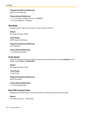 Page 1869.3 CO [3]
186 Programming Manual
Programming Manual References
[400] CO Line Connection
Feature Manual References
1.1.71 Line Access, Outside (CO) Line—SUMMARY
1.1.76 Line Preference—Outgoing
Dial Mode
Selects the type of signal used to dial out using an outside (CO) line.
Default
All outside (CO) lines: DTMF
Value Range
DTMF, Pulse, Call Blocking
Programming Manual References
[401] Dial Mode
Feature Manual References
1.1.39 Dial Type Selection
Pulse Speed
Selects the speed at which pulse signals are...