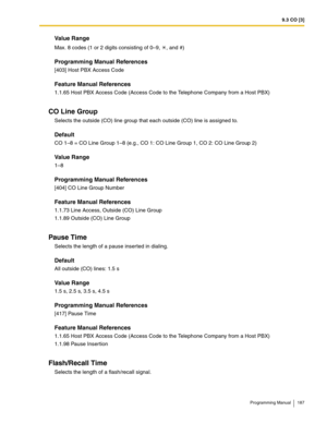 Page 1879.3 CO [3]
Programming Manual 187
Value Range
Max. 8 codes (1 or 2 digits consisting of 0–9,  , and #)
Programming Manual References
[403] Host PBX Access Code
Feature Manual References
1.1.65 Host PBX Access Code (Access Code to the Telephone Company from a Host PBX)
CO Line Group
Selects the outside (CO) line group that each outside (CO) line is assigned to.
Default
CO 1–8 = CO Line Group 1–8 (e.g., CO 1: CO Line Group 1, CO 2: CO Line Group 2)
Value Range
1–8
Programming Manual References
[404] CO...