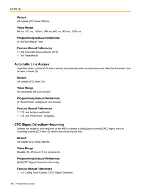 Page 1889.3 CO [3]
188 Programming Manual
Default
All outside (CO) lines: 600 ms
Value Range
80 ms, 100 ms, 160 ms, 300 ms, 600 ms, 900 ms, 1200 ms
Programming Manual References
[418] Flash/Recall Time
Feature Manual References
1.1.56 External Feature Access (EFA)
1.1.60 Flash/Recall
Automatic Line Access
Specifies which outside (CO) line is seized automatically when an extension user dials the Automatic Line 
Access number (9).
Default
All outside (CO) lines: On
Value Range
On (checked), Off (unchecked)...