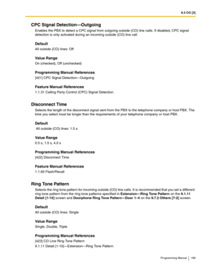 Page 1899.3 CO [3]
Programming Manual 189
CPC Signal Detection—Outgoing
Enables the PBX to detect a CPC signal from outgoing outside (CO) line calls. If disabled, CPC signal 
detection is only activated during an incoming outside (CO) line call.
Default
All outside (CO) lines: Off
Value Range
On (checked), Off (unchecked)
Programming Manual References
[421] CPC Signal Detection—Outgoing
Feature Manual References
1.1.31 Calling Party Control (CPC) Signal Detection
Disconnect Time
Selects the length of the...