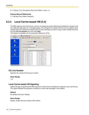 Page 1909.3 CO [3]
190 Programming Manual
9.7.2 Others [7-2]—Doorphone Ring Tone Pattern—Door 1–4
Feature Manual References
1.1.108 Ring Tone Pattern Selection
9.3.4 Local Carrier-based VM [3-4]
The PBX supports voice mail service, which is an answering system offered by the telephone company, that 
can notify the called party of a message waiting. The settings of an outside (CO) line can be copied to other 
outside (CO) lines. Select the outside (CO) line whose settings you want to copy to other outside (CO)...