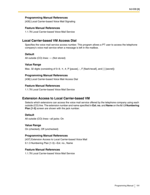 Page 1919.3 CO [3]
Programming Manual 191
Programming Manual References
[435] Local Carrier-based Voice Mail Signaling
Feature Manual References
1.1.78 Local Carrier-based Voice Mail Service
Local Carrier-based VM Access Dial
Specifies the voice mail service access number. This program allows a PT user to access the telephone 
companys voice mail service when a message is left in the mailbox. 
Default
All outside (CO) lines: — (Not stored)
Value Range
Max. 32 digits (consisting of 0–9,  , #, P [pause], -, F...