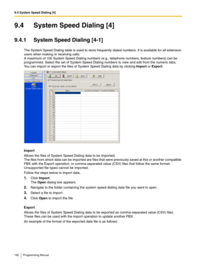 Page 1929.4 System Speed Dialing [4]
192 Programming Manual
9.4 System Speed Dialing [4]
9.4.1 System Speed Dialing [4-1]
The System Speed Dialing table is used to store frequently dialed numbers. It is available for all extension 
users when making or receiving calls. 
A maximum of 100 System Speed Dialing numbers (e.g., telephone numbers, feature numbers) can be 
programmed. Select the set of System Speed Dialing numbers to view and edit from the numeric tabs. 
You can import or export the files of System...