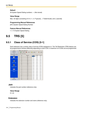 Page 1949.5 TRS [5]
194 Programming Manual
Default
All System Speed Dialing numbers: — (Not stored)
Value Range
Max. 32 digits (consisting of 0–9,  , #, P [pause], -, F [flash/recall], and [ ] [secret])
Programming Manual References
[001] System Speed Dialing Number
Feature Manual References
1.1.113 System Speed Dialing
9.5 TRS [5]
9.5.1 Class of Service (COS) [5-1]
Each extension has a certain class of service (COS) assigned to it. The Toll Restriction (TRS) feature can 
be programmed to behave differently...