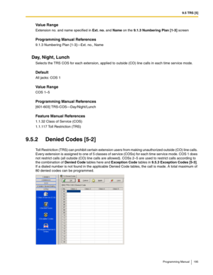 Page 1959.5 TRS [5]
Programming Manual 195
Value Range
Extension no. and name specified in Ext. no. and Name on the 9.1.3 Numbering Plan [1-3] screen
Programming Manual References
9.1.3 Numbering Plan [1-3]—Ext. no., Name
Day, Night, Lunch
Selects the TRS COS for each extension, applied to outside (CO) line calls in each time service mode.
Default
All jacks: COS 1
Value Range
COS 1–5
Programming Manual References
[601-603] TRS-COS—Day/Night/Lunch
Feature Manual References
1.1.32 Class of Service (COS)
1.1.117...