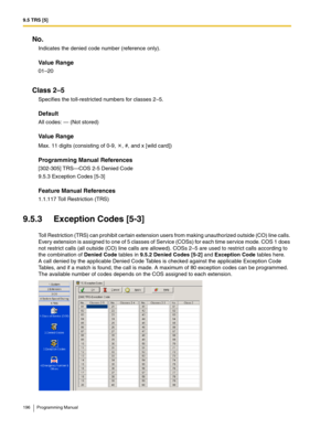 Page 1969.5 TRS [5]
196 Programming Manual
No.
Indicates the denied code number (reference only).
Value Range
01–20
Class 2–5
Specifies the toll-restricted numbers for classes 2–5.
Default
All codes: — (Not stored)
Value Range
Max. 11 digits (consisting of 0-9,  , #, and x [wild card])
Programming Manual References
[302-305] TRS—COS 2-5 Denied Code
9.5.3 Exception Codes [5-3]
Feature Manual References
1.1.117 Toll Restriction (TRS)
9.5.3 Exception Codes [5-3]
Toll Restriction (TRS) can prohibit certain extension...