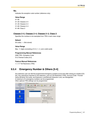 Page 1979.5 TRS [5]
Programming Manual 197
No.
Indicates the exception code number (reference only).
Value Range
01–80
01–20: Classes 2–5
21–40: Classes 2–4
41–60: Classes 2–3
61–80: Class 2
Classes 2–5, Classes 2–4, Classes 2–3, Class 2
Specifies the numbers to be exempted from TRS in each class range.
Default
All codes: — (Not stored)
Value Range
Max. 11 digits (consisting of 0–9,  , #, and x [wild card])
Programming Manual References
[306] TRS—Exception Code
9.5.2 Denied Codes [5-2]
Feature Manual References...