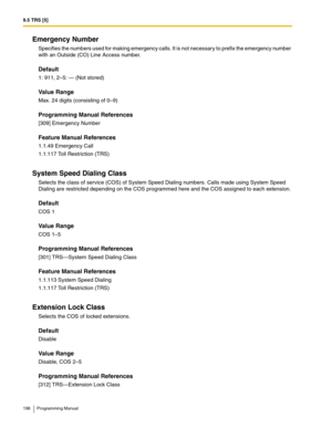 Page 1989.5 TRS [5]
198 Programming Manual
Emergency Number
Specifies the numbers used for making emergency calls. It is not necessary to prefix the emergency number 
with an Outside (CO) Line Access number.
Default
1: 911, 2–5: — (Not stored)
Value Range
Max. 24 digits (consisting of 0–9)
Programming Manual References
[309] Emergency Number
Feature Manual References
1.1.49 Emergency Call
1.1.117 Toll Restriction (TRS)
System Speed Dialing Class
Selects the class of service (COS) of System Speed Dialing numbers....