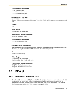 Page 1999.6 DISA [6]
Programming Manual 199
Feature Manual References
1.1.55 Extension Lock
1.1.107 Remote Extension Lock
1.1.117 Toll Restriction (TRS)
TRS Check for dial *#
Enables TRS to check for the user-dialed digits   and #. This is useful in preventing some unauthorized 
calls.
Default
On
Value Range
On (checked), Off (unchecked)
Programming Manual References
[125] TRS Check for * and #
Feature Manual References
1.1.117 Toll Restriction (TRS)
TRS Check after Answering
Specifies whether the PBX checks...