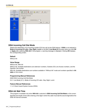 Page 2009.6 DISA [6]
200 Programming Manual
DISA Incoming Call Dial Mode
Selects the destination of an incoming outside (CO) line call via the DISA feature. If DISA is not selected in 
Mode of incoming CO calls—Day, Night, Lunch on the 9.3.1 Line Mode [3-1] screen when you click OK 
or Apply after selecting With AA in this program, a warning message is displayed. Clicking OK displays, 
the corresponding screen.
Default
Without AA
Value Range
Without AA, With AA
Without AA: Available destinations are extension...