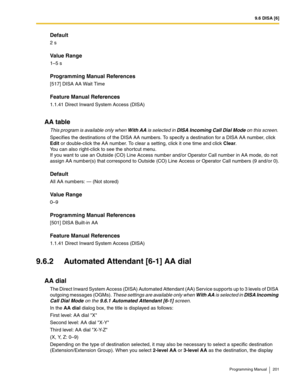 Page 2019.6 DISA [6]
Programming Manual 201
Default
2 s
Value Range
1–5 s
Programming Manual References
[517] DISA AA Wait Time
Feature Manual References
1.1.41 Direct Inward System Access (DISA)
AA table
This program is available only when With AA is selected in DISA Incoming Call Dial Mode on this screen. 
Specifies the destinations of the DISA AA numbers. To specify a destination for a DISA AA number, click 
Edit or double-click the AA number. To clear a setting, click it one time and click Clear. 
You can...