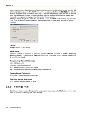 Page 2029.6 DISA [6]
202 Programming Manual
shows how to record and playback through personal programming from the telephone. After you click OK, 
a minus sign (-) is displayed before the AA icon, and the possible sub-destinations 0 [ ]–9 [ ] of the following 
level are displayed. When you click the minus sign (-), the sign changes back to the plus sign (+), and the 
list of sub-destinations is closed. In Interactive mode, when the selected DISA OGM has already been 
recorded, a horn graphic is displayed after...