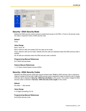 Page 2039.6 DISA [6]
Programming Manual 203
Security—DISA Security Mode
Selects the DISA security mode to prevent unauthorized access to the PBX. In Trunk or All security mode, 
the caller is required to enter a DISA security code.
Default
Tr u n k
Value Range
None, Trunk, All
None: Intercom calls and outside (CO) line calls can be made.
Trunk: Intercom calls can be made. Outside (CO) line calls are restricted unless the DISA security code is 
entered.
All: All calls are restricted unless the DISA security code...