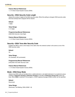 Page 2049.6 DISA [6]
204 Programming Manual
Feature Manual References
1.1.41 Direct Inward System Access (DISA)
Security—DISA Security Code Length
Selects the number of digits for the DISA security codes. When this setting is changed, DISA security codes 
that have already been assigned will be cleared.
Default
4 digits
Value Range
4–10 digits
Programming Manual References
[530] DISA Security Code Digits
Feature Manual References
1.1.41 Direct Inward System Access (DISA)
Security—DISA Tone after Security Code...