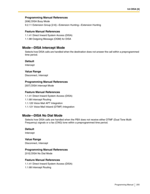 Page 2059.6 DISA [6]
Programming Manual 205
Programming Manual References
[506] DISA Busy Mode
9.2.11 Extension Group [2-6]—Extension Hunting—Extension Hunting
Feature Manual References
1.1.41 Direct Inward System Access (DISA)
1.1.88 Outgoing Message (OGM) for DISA
Mode—DISA Intercept Mode
Selects how DISA calls are handled when the destination does not answer the call within a preprogrammed 
time period.
Default
Intercept
Value Range
Disconnect, Intercept
Programming Manual References
[507] DISA Intercept...