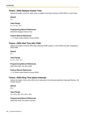Page 2069.6 DISA [6]
206 Programming Manual
Timers—DISA Delayed Answer Time
Selects the length of time the caller hears a ringback tone before hearing a DISA OGM or a shor t beep.
Default
3 s
Value Range
0 s, 3 s, 6 s, 12 s
Programming Manual References
[504] DISA Delayed Answer Time
Feature Manual References
1.1.41 Direct Inward System Access (DISA)
Timers—DISA Wait Time after OGM
Selects the length of time the PBX keeps detecting DTMF signals or a fax (CNG) tone after completing a 
DISA OGM.
Default
5 s
Value...