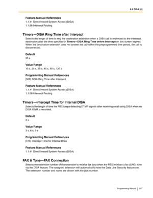 Page 2079.6 DISA [6]
Programming Manual 207
Feature Manual References
1.1.41 Direct Inward System Access (DISA)
1.1.68 Intercept Routing
Timers—DISA Ring Time after Intercept
Selects the length of time to ring the destination extension when a DISA call is redirected to the intercept 
destination after the time specified in Timers—DISA Ring Time before Intercept on this screen expires. 
When the destination extension does not answer the call within the preprogrammed time period, the call is 
disconnected....