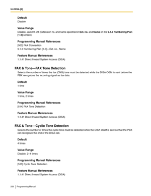 Page 2089.6 DISA [6]
208 Programming Manual
Default
Disable
Value Range
Disable, Jack 01–24 (Extension no. and name specified in Ext. no. and Name on the 9.1.3 Numbering Plan 
[1-3] screen)
Programming Manual References
[503] FAX Connection
9.1.3 Numbering Plan [1-3]—Ext. no., Name
Feature Manual References
1.1.41 Direct Inward System Access (DISA)
FA X  &  To n e — FA X  To n e  D e t e c t i o n
Selects the number of times the fax (CNG) tone must be detected while the DISA OGM is sent before the 
PBX...