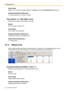 Page 2129.7 Doorphone [7]
212 Programming Manual
Value Range
Extension no. and name specified in Ext. no. and Name on the 9.1.3 Numbering Plan [1-3] screen
Programming Manual References
9.1.3 Numbering Plan [1-3]—Ext. no., Name
Door Opener 1–4—Day, Night, Lunch
Enables door opening in each time service mode.
Default
All door openers—all jacks: On
Value Range
On (checked), Off (unchecked)
Programming Manual References
[703-705] Door Opener—Day/Night/Lunch
Feature Manual References
1.1.46 Door Open
9.7.2 Others...