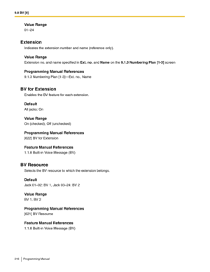 Page 2169.8 BV [8]
216 Programming Manual
Value Range
01–24
Extension
Indicates the extension number and name (reference only).
Value Range
Extension no. and name specified in Ext. no. and Name on the 9.1.3 Numbering Plan [1-3] screen
Programming Manual References
9.1.3 Numbering Plan [1-3]—Ext. no., Name
BV for Extension
Enables the BV feature for each extension.
Default
All jacks: On
Value Range
On (checked), Off (unchecked)
Programming Manual References
[622] BV for Extension
Feature Manual References
1.1.8...