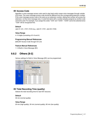 Page 2179.8 BV [8]
Programming Manual 217
BV Access Code
Specifies a voice message access code used to play back and/or erase voice messages through outside 
(CO) lines. The voice message access code should be different from the corresponding extension number. 
If the voice message access code is the same as an extension number, dialing that number will access the 
extension, not the voice message area. A code that starts with a number already assigned as another code 
cannot be used. For example, if you assign...