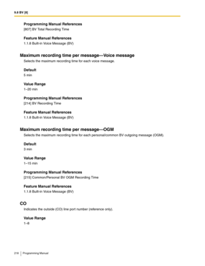 Page 2189.8 BV [8]
218 Programming Manual
Programming Manual References
[807] BV Total Recording Time
Feature Manual References
1.1.8 Built-in Voice Message (BV)
Maximum recording time per message—Voice message
Selects the maximum recording time for each voice message.
Default
5 min
Value Range
1–20 min
Programming Manual References
[214] BV Recording Time
Feature Manual References
1.1.8 Built-in Voice Message (BV)
Maximum recording time per message—OGM
Selects the maximum recording time for each personal/common...