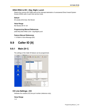 Page 2199.9 Caller ID [9]
Programming Manual 219
DISA IRNA to BV—Day, Night, Lunch
Selects the common BV OGM used as the intercept destination of unanswered Direct Inward System 
Access (DISA) calls in each time service mode.
Default
All outside (CO) lines: Not Stored
Value Range
Not Stored, BV 01–24
Programming Manual References
[438-440] DISA IRNA to BV—Day/Night/Lunch
Feature Manual References
1.1.8 Built-in Voice Message (BV)
9.9 Caller ID [9]
9.9.1 Main [9-1]
The settings of the Caller ID feature can be...