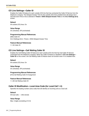 Page 2209.9 Caller ID [9]
220 Programming Manual
CO Line Settings—Caller ID
Enables the Caller ID feature for each outside (CO) line that has contracted the Caller ID Service from the 
telephone company. The Delayed Answer Time for the outside (CO) lines enabled here will always be 6 
seconds even if 0 s or 3 s is selected in Timers—DISA Delayed Answer Time on the 9.6.3 Settings [6-2] 
screen.
Default
All outside (CO) lines: On
Value Range
On (checked), Off (unchecked)
Programming Manual References
[900] Caller...