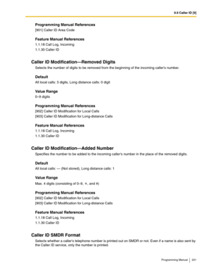 Page 2219.9 Caller ID [9]
Programming Manual 221
Programming Manual References
[901] Caller ID Area Code
Feature Manual References
1.1.18 Call Log, Incoming
1.1.30 Caller ID
Caller ID Modification—Removed Digits
Selects the number of digits to be removed from the beginning of the incoming callers number.
Default
All local calls: 3 digits, Long distance calls: 0 digit
Value Range
0–9 digits
Programming Manual References
[902] Caller ID Modification for Local Calls
[903] Caller ID Modification for Long-distance...