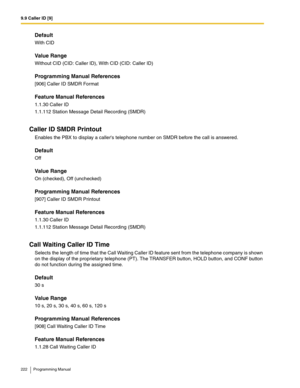 Page 2229.9 Caller ID [9]
222 Programming Manual
Default
With CID
Value Range
Without CID (CID: Caller ID), With CID (CID: Caller ID)
Programming Manual References
[906] Caller ID SMDR Format
Feature Manual References
1.1.30 Caller ID
1.1.112 Station Message Detail Recording (SMDR)
Caller ID SMDR Printout
Enables the PBX to display a callers telephone number on SMDR before the call is answered.
Default
Off
Value Range
On (checked), Off (unchecked)
Programming Manual References
[907] Caller ID SMDR Printout...