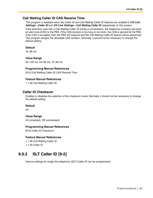 Page 2239.9 Caller ID [9]
Programming Manual 223
Call Waiting Caller ID CAS Receive Time
This program is available when the Caller ID and Call Waiting Caller ID features are enabled in CO Line 
Settings—Caller ID and CO Line Settings—Call Waiting Caller ID respectively on this screen. 
If the extension user has a Call Waiting Caller ID during a conversation, the telephone company will send 
an alert tone (CAS) to the PBX. If the CAS duration is too long or too short, the CAS is ignored by the PBX. 
If the CAS is...