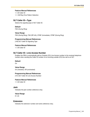 Page 2259.9 Caller ID [9]
Programming Manual 225
Feature Manual References
1.1.30 Caller ID
1.1.108 Ring Tone Pattern Selection
SLT Caller ID—Type
Selects the signaling type of SLT Caller ID.
Default
FSK (During Ring)
Value Range
FSK (During Ring), FSK (RP-AS), DTMF (Immediate), DTMF (During Ring)
Programming Manual References
[150] SLT Caller ID Signaling Type
Feature Manual References
1.1.30 Caller ID
SLT Caller ID—Line Access Number
Enables the PBX to automatically add an Outside (CO) Line Access number to...