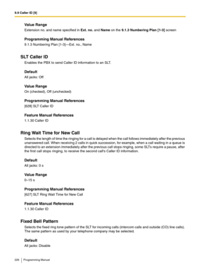 Page 2269.9 Caller ID [9]
226 Programming Manual
Value Range
Extension no. and name specified in Ext. no. and Name on the 9.1.3 Numbering Plan [1-3] screen
Programming Manual References
9.1.3 Numbering Plan [1-3]—Ext. no., Name
SLT Caller ID
Enables the PBX to send Caller ID information to an SLT.
Default
All jacks: Off
Value Range
On (checked), Off (unchecked)
Programming Manual References
[628] SLT Caller ID
Feature Manual References
1.1.30 Caller ID
Ring Wait Time for New Call
Selects the length of time the...