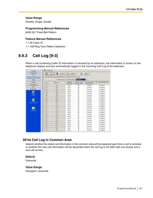 Page 2279.9 Caller ID [9]
Programming Manual 227
Value Range
Disable, Single, Double
Programming Manual References
[629] SLT Fixed Bell Pattern
Feature Manual References
1.1.30 Caller ID
1.1.108 Ring Tone Pattern Selection
9.9.3 Call Log [9-3]
When a call containing Caller ID information is received by an extension, the information is shown on the 
telephone display and also automatically logged in the Incoming Call Log of the extension.
301st Call Log in Common Area
Selects whether the oldest call information...