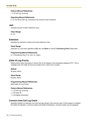 Page 2289.9 Caller ID [9]
228 Programming Manual
Feature Manual References
1.1.18 Call Log, Incoming
Operating Manual References
2.1.8 The 301st Call Log, Incoming in the Common Area Treatment
Jack
Indicates the jack number (reference only).
Value Range
01–24
Extension
Indicates the extension number and name (reference only).
Value Range
Extension no. and name specified in Ext. no. and Name on the 9.1.3 Numbering Plan [1-3] screen
Programming Manual References
9.1.3 Numbering Plan [1-3]—Ext. no., Name
Caller ID...