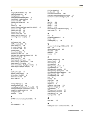 Page 233Index
Programming Manual 233
E
Emergency Number & Others [5-4] 197
Emergency Number [309] 36
Entering Characters 16
Entering Manager Programming Mode 15
Entering System Programming Mode 15
Exception Codes [5-3] 196
Executive Busy Override [608] 58
Exit 96
Extension [2] 148
Extension Access to Local Carrier-based Voice Mail [437] 47
Extension Group [2-6] 180
Extension Group [600] 56
Extension Name [604] 57
Extension Number [009] 22
Extension Ring Tone Pattern [115] 28
External Pager Access Tone [106] 26...