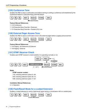 Page 262.2 PT Programming—Procedures
26 Programming Manual
[105] Conference Tone
Enables the PBX to send a confirmation tone before starting or ending a conference call established by the 
Conference feature or Executive Busy Override feature.
Feature Manual References
1.1.33 Conference
1.1.50 Executive Busy Override—Extension
1.1.51 Executive Busy Override—Outside (CO) Line
[106] External Pager Access Tone
Enables the PBX to send a confirmation tone to the external pager before a paging announcement.
Feature...