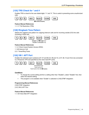 Page 292.2 PT Programming—Procedures
Programming Manual 29
[125] TRS Check for * and #
Enables TRS to check for the user-dialed digits   and #. This is useful in preventing some unauthorized 
calls.
Feature Manual References
1.1.117 Toll Restriction (TRS)
[128] Ringback Tone Pattern
Selects the ringback tone pattern for outgoing intercom calls and for incoming outside (CO) line calls 
(including a DISA call).
Feature Manual References
1.1.41 Direct Inward System Access (DISA)
1.1.69 Intercom Call
2.2.1...