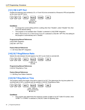 Page 302.2 PT Programming—Procedures
30 Programming Manual
[131] VM 2 APT Port
Enables the extension jack number(s) (15, or 15 and 16) to be connected to a Panasonic VPS and specified 
as the voice mail APT por ts.
Conditions
 To change the current setting (to/from a setting other than Disable), select Disable first, then 
select the desired setting.
 This program is not available when Enable is selected in [103] DTMF Integration. 
 When Port7 & 8 & 15 or Port7 & 8 & 15 & 16 is selected in [130] VM 1 APT...