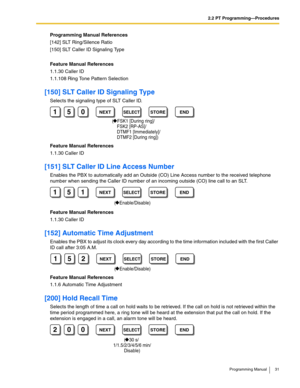 Page 312.2 PT Programming—Procedures
Programming Manual 31
Programming Manual References
[142] SLT Ring/Silence Ratio
[150] SLT Caller ID Signaling Type
Feature Manual References
1.1.30 Caller ID
1.1.108 Ring Tone Pattern Selection
[150] SLT Caller ID Signaling Type
Selects the signaling type of SLT Caller ID.
Feature Manual References
1.1.30 Caller ID
[151] SLT Caller ID Line Access Number
Enables the PBX to automatically add an Outside (CO) Line Access number to the received telephone 
number when sending the...