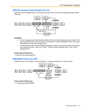 Page 632.2 PT Programming—Procedures
Programming Manual 63
[625] BV Access Code through CO Line
Specifies a voice message access code used to play back and/or erase voice messages through outside 
(CO) lines.
Conditions
 A voice message access code should be different from the corresponding extension number. If the 
voice message access code is the same as an extension number, dialing that number will access 
the extension, not the voice message area. 
 A code that starts with a number already assigned as...